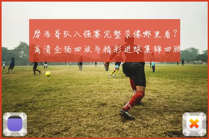 摩洛哥队八强赛完整录像哪里看？高清全场回放与精彩进球集锦回顾