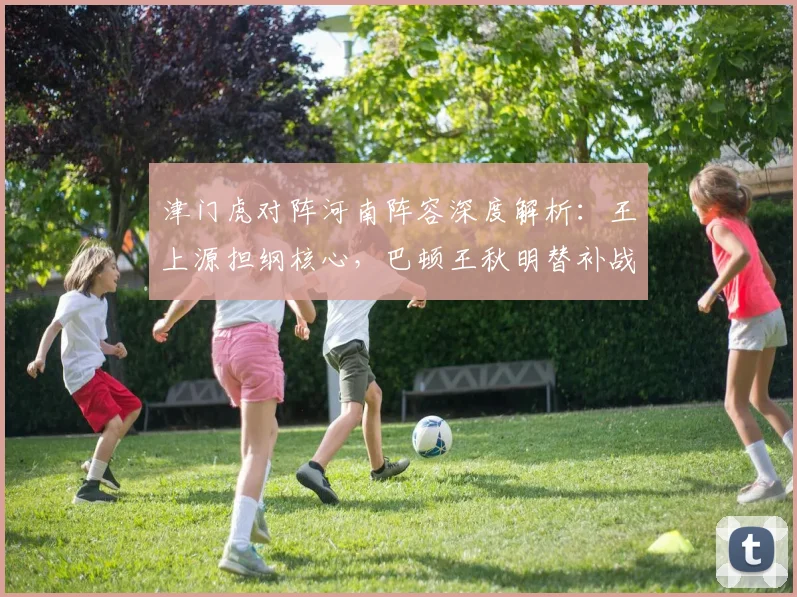 津门虎对阵河南阵容深度解析:王上源担纲核心,巴顿王秋明替补战术意图明显