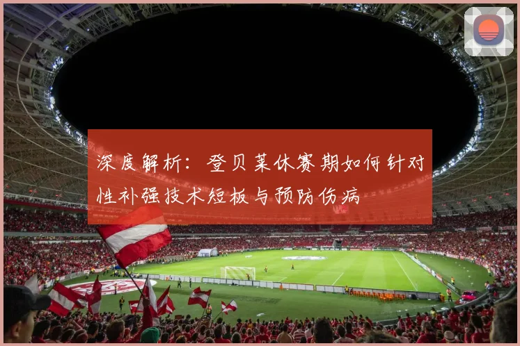 深度解析：登贝莱休赛期如何针对性补强技术短板与预防伤病