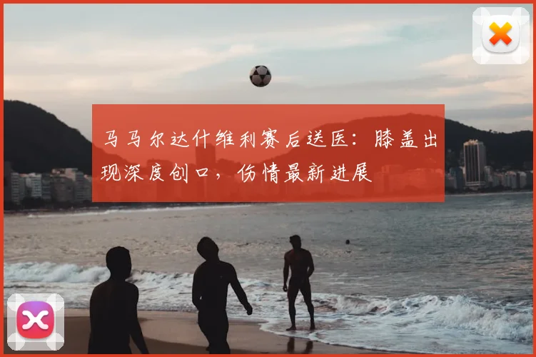 马马尔达什维利赛后送医：膝盖出现深度创口，伤情最新进展