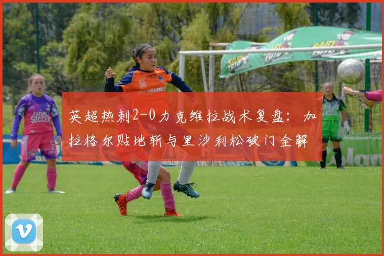 英超热刺2-0力克维拉战术复盘：加拉格尔贴地斩与里沙利松破门全解析