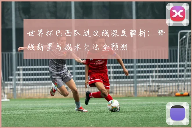 世界杯巴西队进攻线深度解析:锋线新星与战术打法全预测