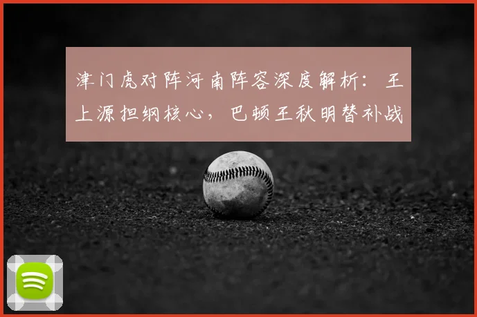 津门虎对阵河南阵容深度解析：王上源担纲核心，巴顿王秋明替补战术意图明显