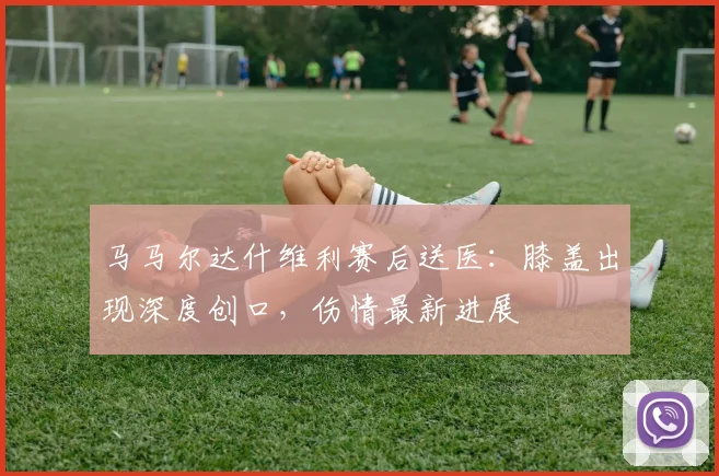 马马尔达什维利赛后送医：膝盖出现深度创口，伤情最新进展